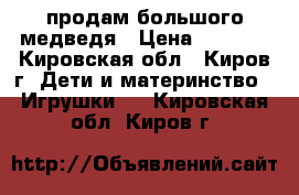 продам большого медведя › Цена ­ 2 200 - Кировская обл., Киров г. Дети и материнство » Игрушки   . Кировская обл.,Киров г.